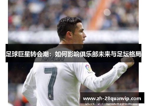 足球巨星转会潮:如何影响俱乐部未来与足坛格局 足球巨星转会潮:如何影响俱乐部未来与足坛格局